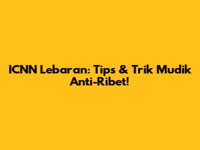ICNN Lebaran: Tips & Trik Mudik Anti-Ribet!