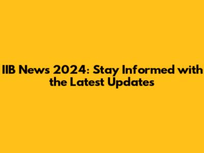 IIB News 2024: Stay Informed with the Latest Updates