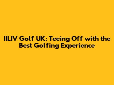 IILIV Golf UK: Teeing Off with the Best Golfing Experience