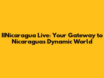 IINicaragua Live: Your Gateway to Nicaragua's Dynamic World