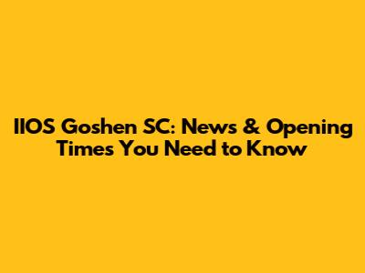 IIOS Goshen SC: News & Opening Times You Need to Know