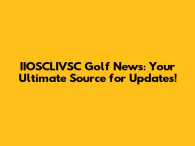 IIOSCLIVSC Golf News: Your Ultimate Source for Updates!