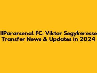 IIPararsenal FC: Viktor Segykeresse Transfer News & Updates in 2024