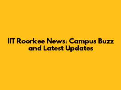 IIT Roorkee News: Campus Buzz and Latest Updates
