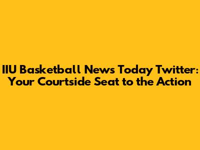 IIU Basketball News Today Twitter: Your Courtside Seat to the Action