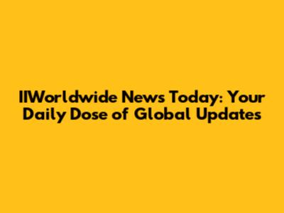 IIWorldwide News Today: Your Daily Dose of Global Updates
