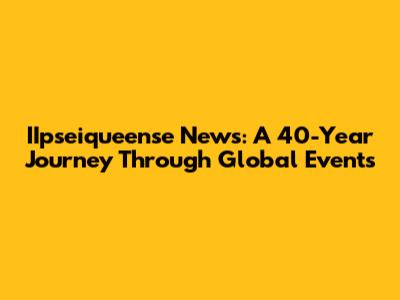 IIpseiqueense News: A 40-Year Journey Through Global Events