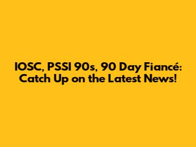 IOSC, PSSI 90s, 90 Day Fiancé: Catch Up on the Latest News!