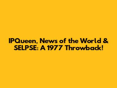 IPQueen, News of the World & SELPSE: A 1977 Throwback!