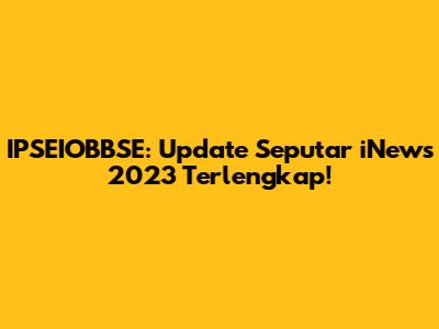IPSEIOBBSE: Update Seputar iNews 2023 Terlengkap!