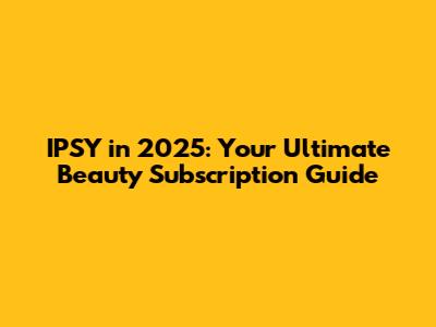 IPSY in 2025: Your Ultimate Beauty Subscription Guide