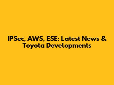 IPSec, AWS, ESE: Latest News & Toyota Developments