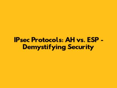 IPsec Protocols: AH vs. ESP - Demystifying Security