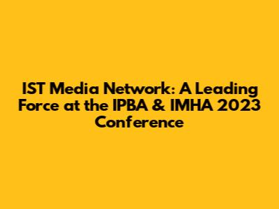 IST Media Network: A Leading Force at the IPBA & IMHA 2023 Conference