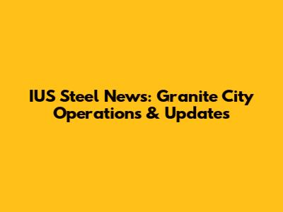 IUS Steel News: Granite City Operations & Updates