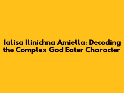 Ialisa Il'inichna Amiella: Decoding the Complex God Eater Character