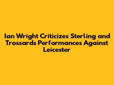 Ian Wright Criticizes Sterling and Trossard's Performances Against Leicester