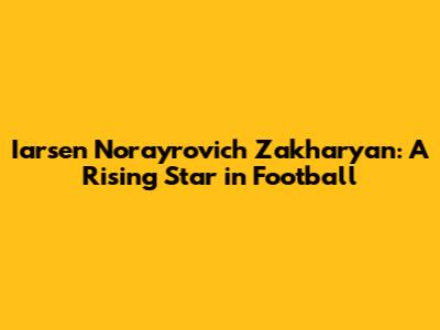 Iarsen Norayrovich Zakharyan: A Rising Star in Football