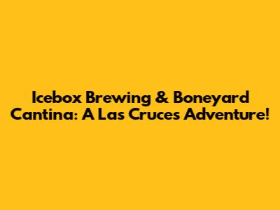 Icebox Brewing & Boneyard Cantina: A Las Cruces Adventure!