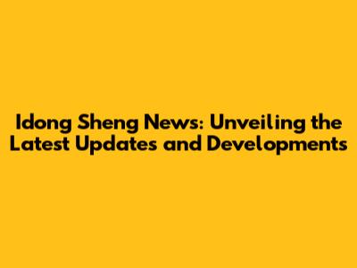Idong Sheng News: Unveiling the Latest Updates and Developments