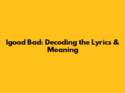 Igood Bad: Decoding the Lyrics & Meaning