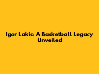 Igor Lakic: A Basketball Legacy Unveiled