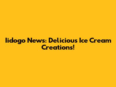 Iidogo News: Delicious Ice Cream Creations!