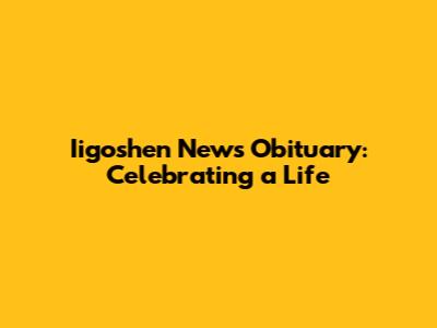 Iigoshen News Obituary: Celebrating a Life