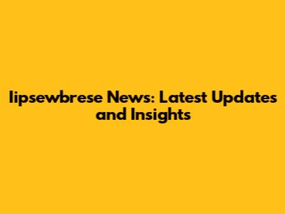 Iipsewbrese News: Latest Updates and Insights