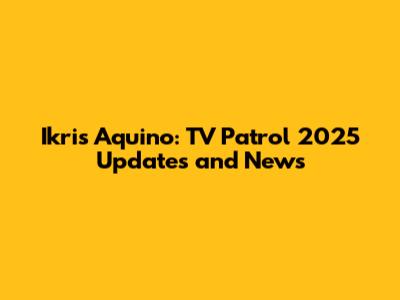 Ikris Aquino: TV Patrol 2025 Updates and News