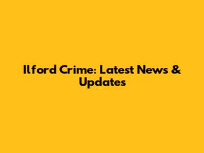 Ilford Crime: Latest News & Updates