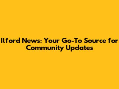 Ilford News: Your Go-To Source for Community Updates