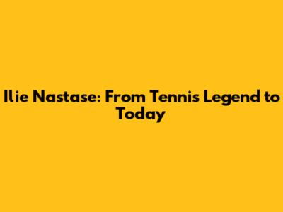 Ilie Nastase: From Tennis Legend to Today