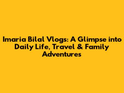 Imaria Bilal Vlogs: A Glimpse into Daily Life, Travel & Family Adventures
