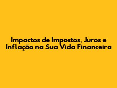 Impactos de Impostos, Juros e Inflação na Sua Vida Financeira