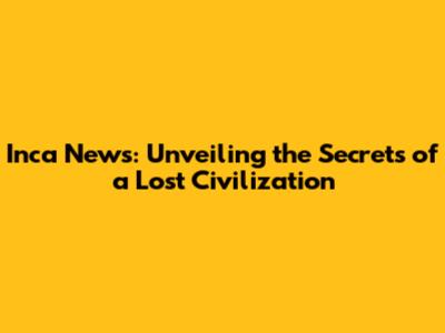 Inca News: Unveiling the Secrets of a Lost Civilization