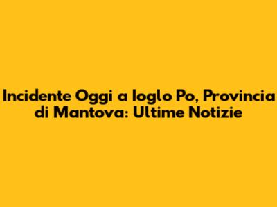 Incidente Oggi a Ioglo Po, Provincia di Mantova: Ultime Notizie
