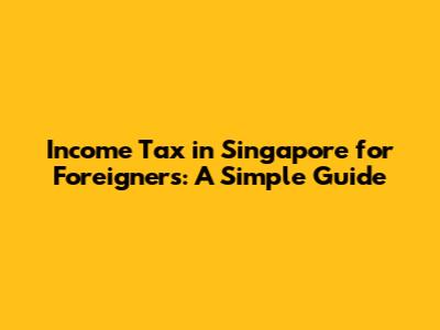 Income Tax in Singapore for Foreigners: A Simple Guide