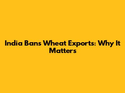 India Bans Wheat Exports: Why It Matters