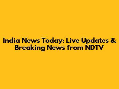 India News Today: Live Updates & Breaking News from NDTV