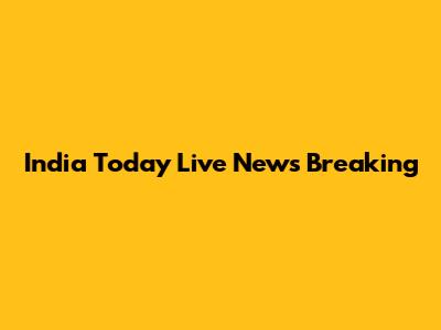 India Today Live News Breaking