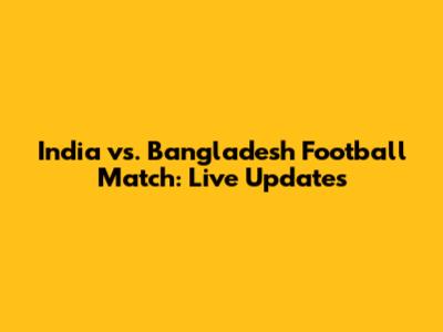 India vs. Bangladesh Football Match: Live Updates