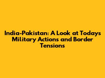 India-Pakistan: A Look at Today's Military Actions and Border Tensions