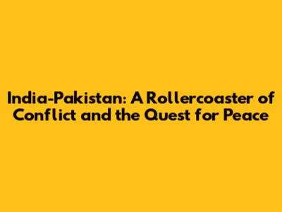 India-Pakistan: A Rollercoaster of Conflict and the Quest for Peace