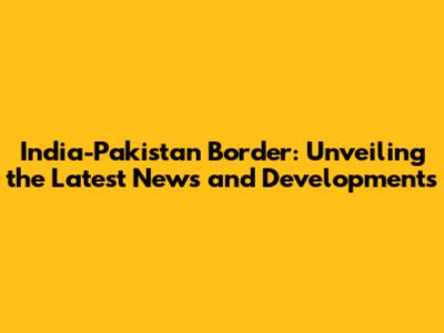 India-Pakistan Border: Unveiling the Latest News and Developments