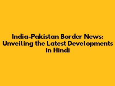India-Pakistan Border News: Unveiling the Latest Developments in Hindi