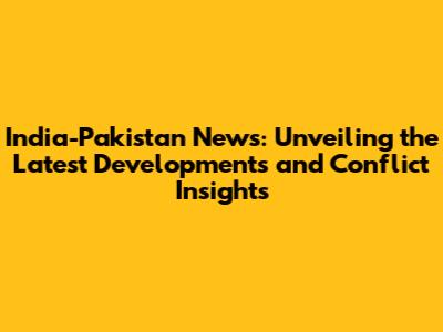India-Pakistan News: Unveiling the Latest Developments and Conflict Insights
