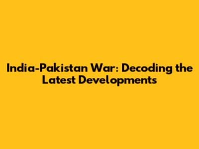 India-Pakistan War: Decoding the Latest Developments