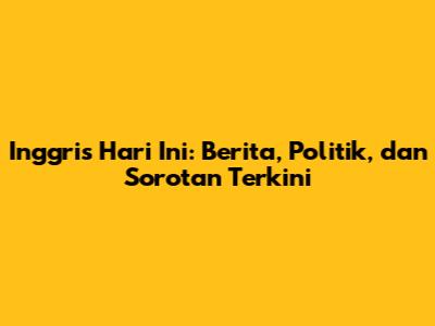 Inggris Hari Ini: Berita, Politik, dan Sorotan Terkini