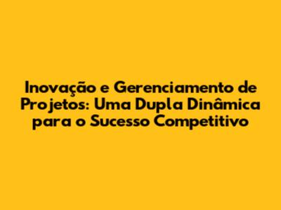 Inovação e Gerenciamento de Projetos: Uma Dupla Dinâmica para o Sucesso Competitivo